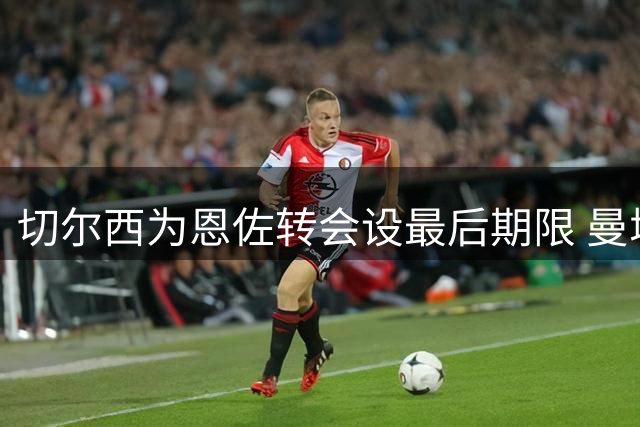 切尔西为恩佐转会设最后期限 曼城需周五前支付1.2亿英镑