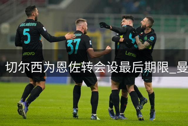 切尔西为恩佐转会设最后期限 曼城需周五前支付1.2亿英镑