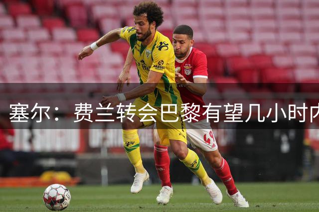 塞尔：费兰转会巴黎有望几小时内敲定，费用将在5500万欧左右