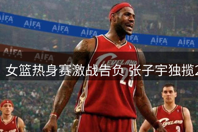 女篮热身赛激战告负 张子宇独揽22+12难救主