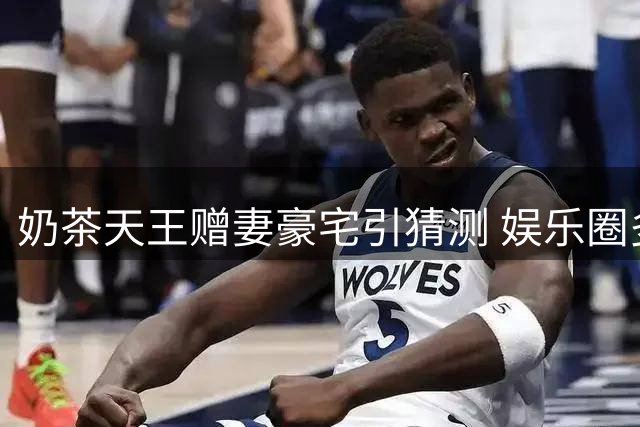 奶茶天王赠妻豪宅引猜测 娱乐圈多对情侣现状曝光