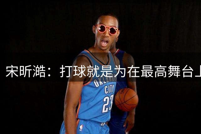 宋昕澔：打球就是为在最高舞台上前进 CBA一直是我很向往的地方
