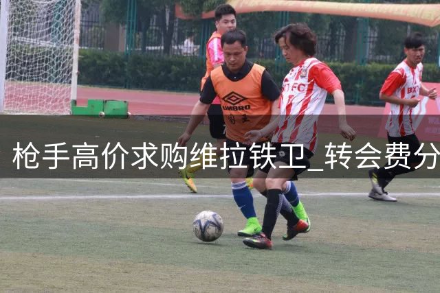 枪手高价求购维拉铁卫 转会费分歧或成阻碍