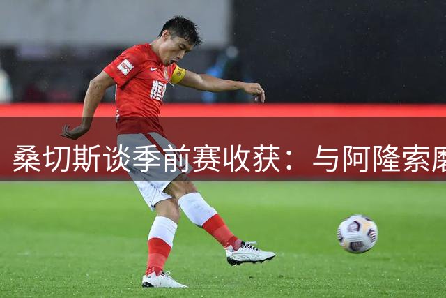 桑切斯谈季前赛收获：与阿隆索磨合顺利 期待新赛季挑战