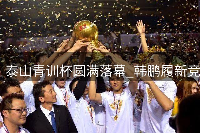 泰山青训杯圆满落幕 韩鹏履新竞训总监助力人才选拔