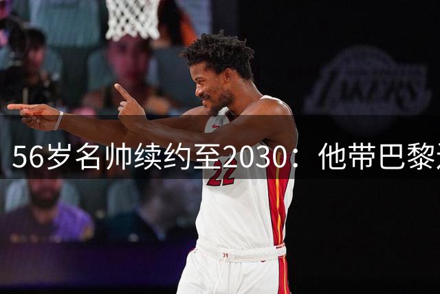 56岁名帅续约至2030：他带巴黎连拿两座欧冠
