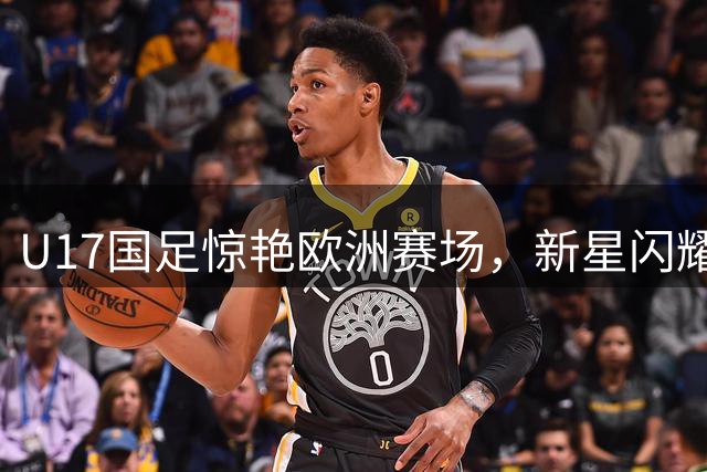 U17国足惊艳欧洲赛场，新星闪耀半决赛晋级之路